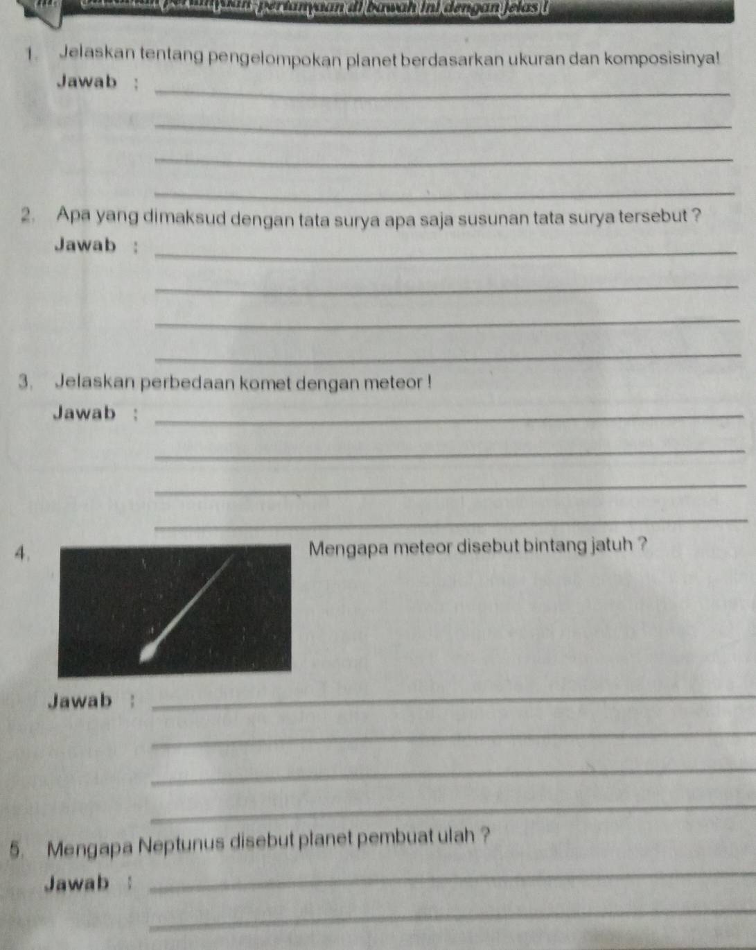 Jelaskan tentang pengelompokan planet berdasarkan ukuran dan komposisinya! 
Jawab :_ 
_ 
_ 
_ 
2. Apa yang dimaksud dengan tata surya apa saja susunan tata surya tersebut ? 
Jawab :_ 
_ 
_ 
_ 
3. Jelaskan perbedaan komet dengan meteor ! 
Jawab :_ 
_ 
_ 
_ 
4.Mengapa meteor disebut bintang jatuh ? 
Jawab : 
_ 
_ 
_ 
_ 
_ 
5. Mengapa Neptunus disebut planet pembuat ulah ? 
Jawab : 
_