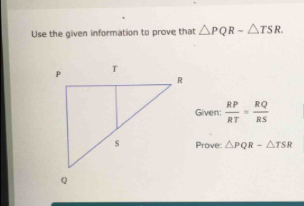 Use the given information to prove that △ PQRsim △ TSR. 
Given:  RP/RT = RQ/RS 
Prove: △ PQRsim △ TSR