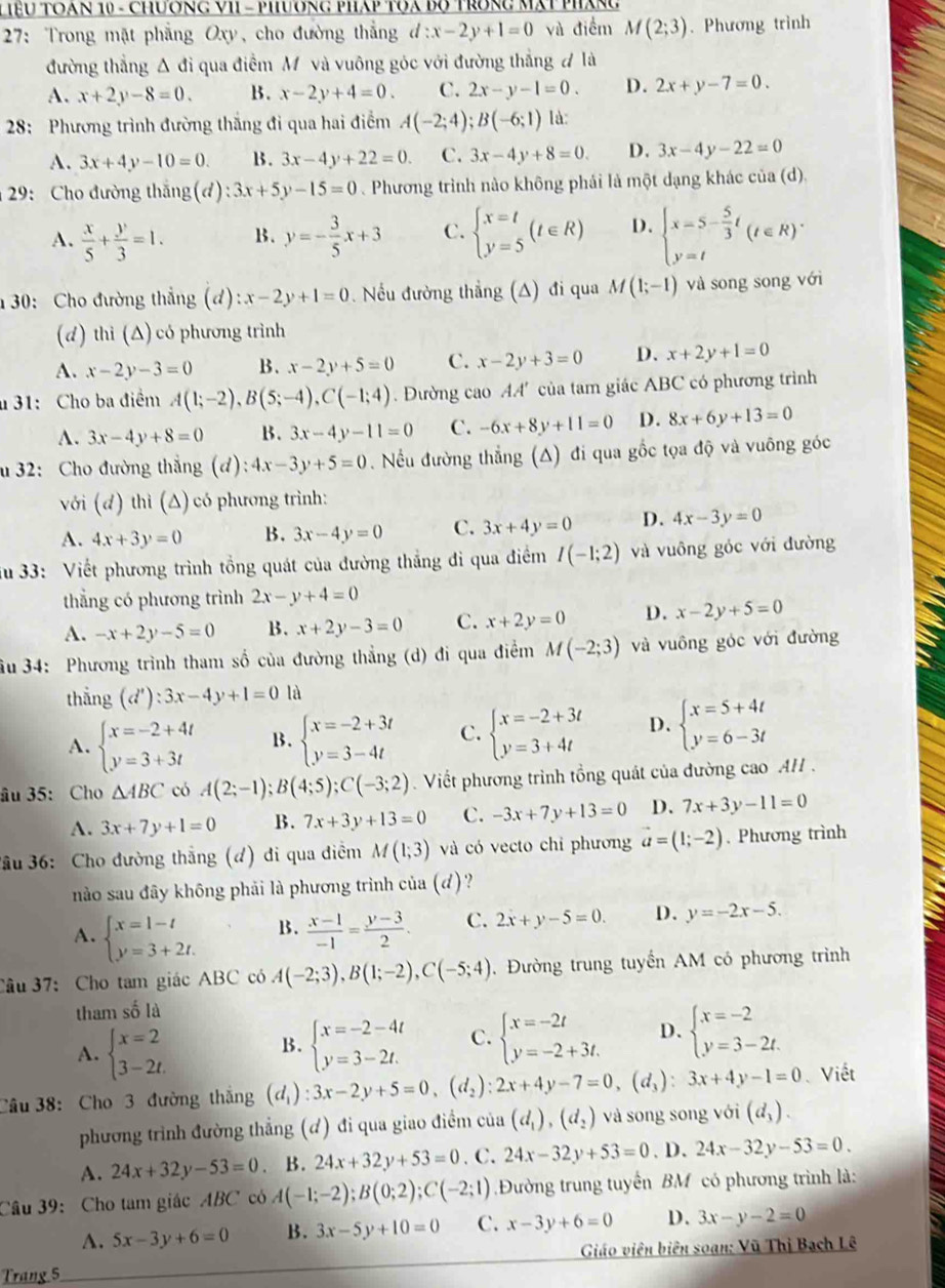 Tệu toạn 10 - Chương VI - phương pháp tQa bộ trong mạt pháng
27: Trong mặt phẳng Oxy, cho đường thẳng l:x-2y+1=0 và điểm M(2;3). Phương trình
đường thẳng Δ đi qua điểm M và vuông góc với đường thẳng # là
A. x+2y-8=0. B. x-2y+4=0. C. 2x-y-1=0. D. 2x+y-7=0.
28: Phương trình đường thắng đi qua hai điểm A(-2;4);B(-6;1) là:
A. 3x+4y-10=0. B. 3x-4y+22=0. C. 3x-4y+8=0 D. 3x-4y-22=0
29: Cho đường thắng (đ) :3x+5y-15=0. Phương trình nào không phái là một dạng khác của (d).
A.  x/5 + y/3 =1. B. y=- 3/5 x+3 C. beginarrayl x=t y=5endarray. (t∈ R) D. beginarrayl x=5- 5/3 t y=tendarray. (t∈ R)^.
1 30: Cho đường thẳng (đ) x-2y+1=0 Nếu đường thẳng (A) đi qua M(1;-1) và song song với
(d) thì (Δ) có phương trình
A. x-2y-3=0 B. x-2y+5=0 C. x-2y+3=0 D. x+2y+1=0
u 31: Cho ba điểm A(1;-2),B(5;-4),C(-1;4). Đường cao AA' của tam giác ABC có phương trình
A. 3x-4y+8=0 B. 3x-4y-11=0 C. -6x+8y+11=0 D. 8x+6y+13=0
u 32: Cho đường thắng (d) ):4x-3y+5=0 Nếu đường thẳng (Δ) đi qua gốc tọa độ và vuông góc
với (đ) thì (Δ) có phương trình:
A. 4x+3y=0 B. 3x-4y=0 C. 3x+4y=0 D. 4x-3y=0
Su 33: Viết phương trình tổng quát của đường thẳng đi qua điểm I(-1;2) và vuông góc với đường
thẳng có phương trình 2x-y+4=0
A. -x+2y-5=0 B. x+2y-3=0 C. x+2y=0 D. x-2y+5=0
Su 34: Phương trình tham số của đường thẳng (d) đi qua điểm M(-2;3) và vuông góc với đường
thắng (d'):3x-4y+1=0 là
A. beginarrayl x=-2+4t y=3+3tendarray. B. beginarrayl x=-2+3t y=3-4tendarray. C. beginarrayl x=-2+3t y=3+4tendarray. D. beginarrayl x=5+4t y=6-3tendarray.
âu 35: Cho △ ABC có A(2;-1);B(4;5);C(-3;2) Viết phương trình tổng quát của đường cao AH  .
A. 3x+7y+1=0 B. 7x+3y+13=0 C. -3x+7y+13=0 D. 7x+3y-11=0
3ầu 36: Cho đường thắng (đ) đi qua điểm M(1;3) và có vecto chỉ phương vector a=(1;-2). Phương trình
nào sau đây không phải là phương trình của (d)?
A. beginarrayl x=1-t y=3+2t.endarray. B.  (x-1)/-1 = (y-3)/2 . C. 2x+y-5=0. D. y=-2x-5.
Câu 37: Cho tam giác ABC có A(-2;3),B(1;-2),C(-5;4). Đường trung tuyển AM có phương trình
tham số là
A. beginarrayl x=2 3-2t.endarray. beginarrayl x=-2-4t y=3-2t.endarray. C. beginarrayl x=-2t y=-2+3t.endarray. D. beginarrayl x=-2 y=3-2t.endarray.
B.
Câu 38: Cho 3 đường thắng (d_1):3x-2y+5=0,(d_2):2x+4y-7=0,(d_3):3x+4y-1=0 Viết
phương trình đường thẳng (đ) đi qua giao điểm của (d_1),(d_2) và song song với (d_3).
A. 24x+32y-53=0 B. 24x+32y+53=0. C. 24x-32y+53=0. D. 24x-32y-53=0.
Câu 39: Cho tam giác ABC có A(-1;-2);B(0;2);C(-2;1) Đường trung tuyển BM có phương trình là:
A. 5x-3y+6=0 B. 3x-5y+10=0 C. x-3y+6=0 D. 3x-y-2=0
Giáo viên biên soạn: Vũ Thị Bạch Lê
Trang 5