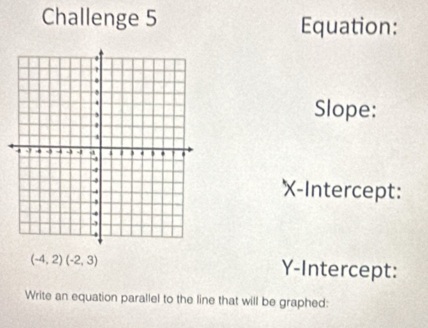 Challenge 5 
Equation: 
Slope: 
X-Intercept:
(-4,2)(-2,3) Y-Intercept: 
Write an equation parallel to the line that will be graphed: