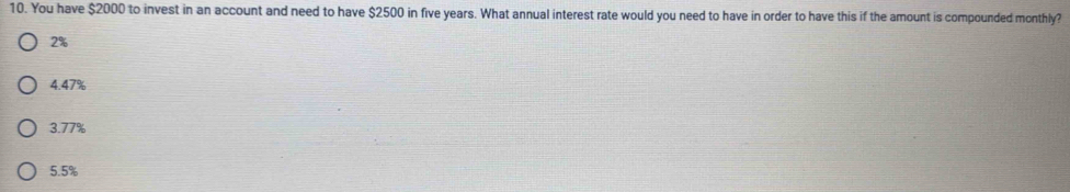 You have $2000 to invest in an account and need to have $2500 in five years. What annual interest rate would you need to have in order to have this if the amount is compounded monthly?
2%
4.47%
3.77%
5.5%