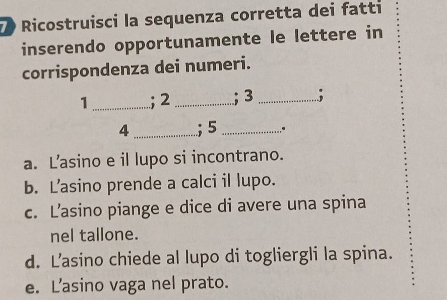 Ricostruisci la sequenza corretta dei fatti
inserendo opportunamente le lettere in
corrispondenza dei numeri.
_1
; 2 _; 3 _;
4 _; 5 _
。
a. Lasino e il lupo si incontrano.
b. L’asino prende a calci il lupo.
c. L’asino piange e dice di avere una spina
nel tallone.
d. Lasino chiede al lupo di togliergli la spina.
e. L’asino vaga nel prato.