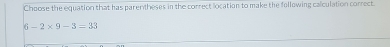 Choose the equation that has parentheses in the correct location to make the following calculation correct
6-2* 9-3=33