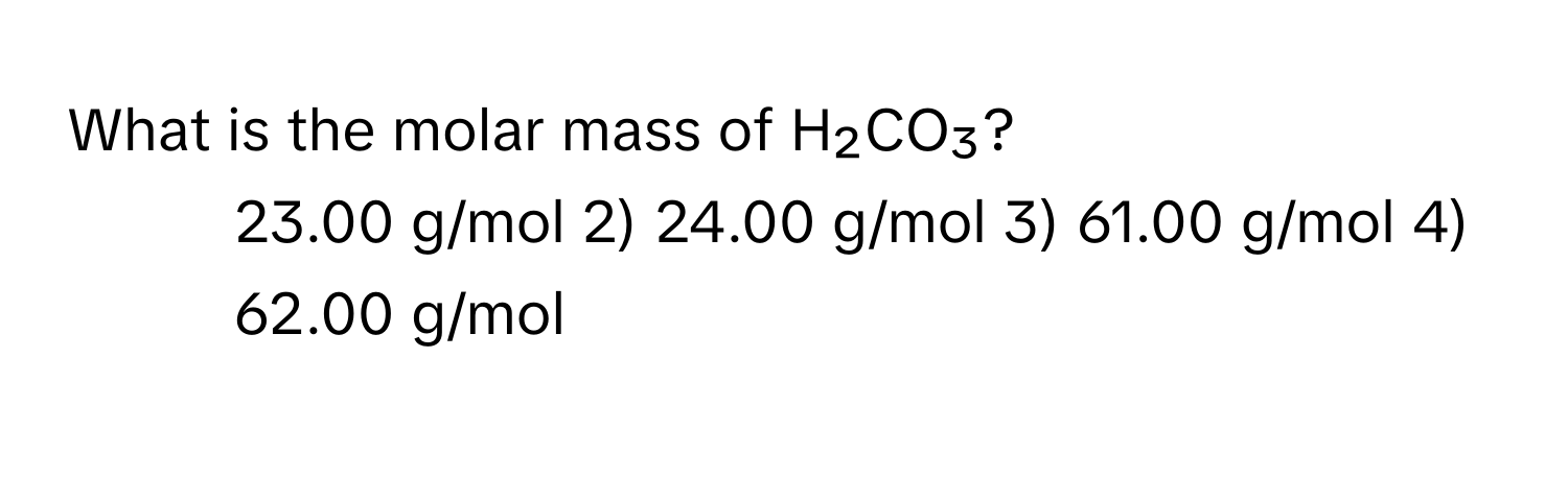 What is the molar mass of H₂CO₃?

1) 23.00 g/mol 2) 24.00 g/mol 3) 61.00 g/mol 4) 62.00 g/mol