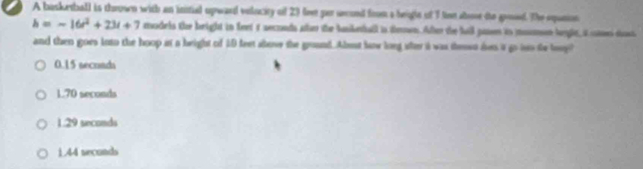 A basketball is thrown with an initial upward velucity of 23 love gar ueond from a beigte of 1 tion aoe the groud. The epanion
h=-16t^2+23t+7 madels the beight in feet it secnds ater the hunketball is dewn. Afer the hall pase io momon lyle, a es dast
and then goes loto the hoop it a height of 10 feet alove the ground. Abuut haw long afer i was theso den i go iso te boog?
0.15 secrads
170 seconds
1.29 seconds
1.44 seconds