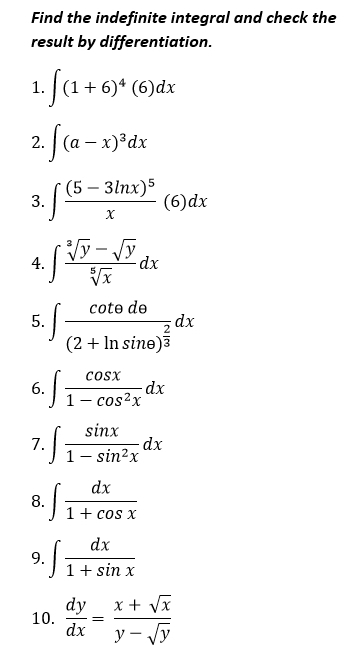 Find the indefinite integral and check the 
result by differentiation. 
1. ∈t (1+6)^4(6)dx
2. ∈t (a-x)^3dx
3. ∈t frac (5-3ln x)^5x(6)dx
4. ∈t  (sqrt[3](y)-sqrt(y))/sqrt[5](x) dx
5. ∈t frac cot θ de(2+ln sin θ )^ 2/3 dx
6. ∈t  cos x/1-cos^2x dx
7. ∈t  sin x/1-sin^2x dx
8. ∈t  dx/1+cos x 
9. ∈t  dx/1+sin x 
10.  dy/dx = (x+sqrt(x))/y-sqrt(y) 