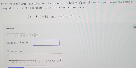 Solve for x and graph the solution on the number line below. If possible, resolve your answer to a single 
inequality. In case of no solution (∅), leave the number line blank.
-2x-8≤ -14 and -26≤ -2x-8
Answer 
> < ar R 
Inequality Notation: 
Number Line: