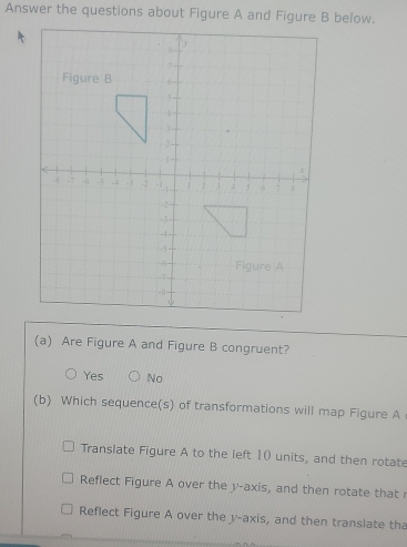 Answer the questions about Figure A and Figure B below.
(a) Are Figure A and Figure B congruent?
Yes No
(b) Which sequence(s) of transformations will map Figure A
Translate Figure A to the left 10 units, and then rotate
Reflect Figure A over the y-axis, and then rotate that r
Reflect Figure A over the v -axis, and then translate tha