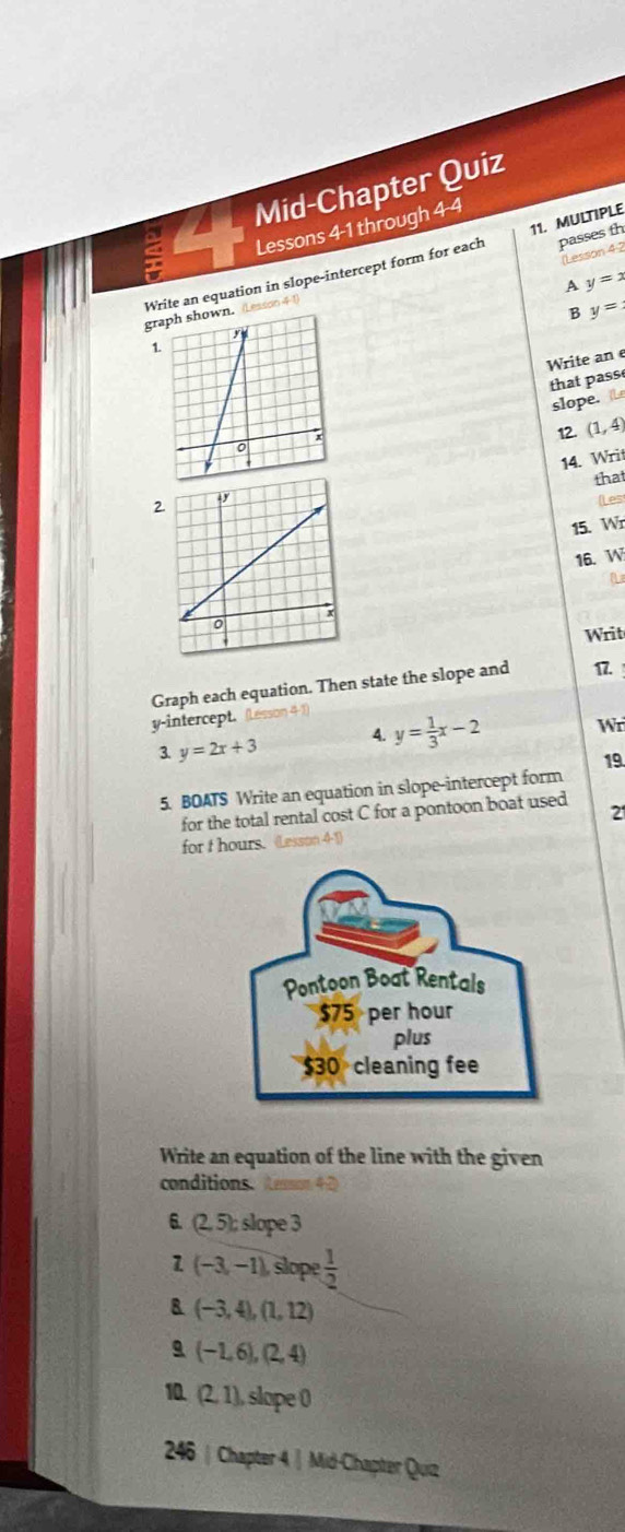 Mid-Chapter Quiz 
11. MULTIPLE 
5 Lessons 4-1 through 4-4 
a 
Lesson 4 2 
Write an equation in slope-intercept form for each passes th 
A y=x
B y=
gr (Lessoo 41 
1. 
Write an e 
that pass 
slope. Le 
12. (1,4)
14. Writ 
2 that 
(Les 
15. Wr 
16. W 
a 
Writ 
Graph each equation. Then state the slope and 17. 
y-intercept. (Lesson 4-1) 
3 y=2x+3 4. y= 1/3 x-2 Wr 
5. BOATS Write an equation in slope-intercept form 19. 
for the total rental cost C for a pontoon boat used 2
for t hours. (Lesson 4-1) 
Write an equation of the line with the given 
conditions. Aamn42 
6. (2,5);slope 3 
1 (-3,-1) slope  1/2 
(-3,4),(1,12)
a (-1,6),(2,4)
10. (2,1) , slope 0 
246 | Chapter 4 | Mid-Chapter Quiz