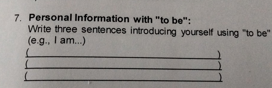 Personal Information with "to be": 
Write three sentences introducing yourself using "to be" 
(e.g., I am...) 
_) 
_) 

_)