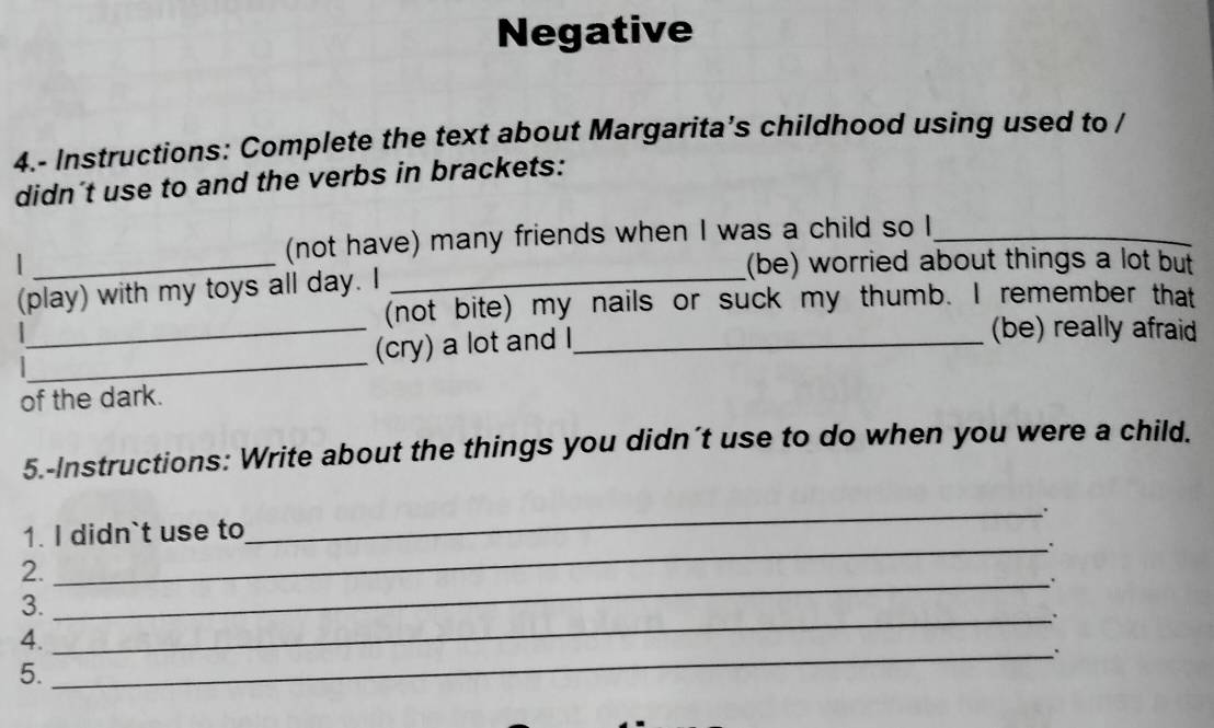 Negative 
4.- Instructions: Complete the text about Margarita’s childhood using used to / 
didn't use to and the verbs in brackets: 
(not have) many friends when I was a child so I_ 
_(be) worried about things a lot but 
_ 
(play) with my toys all day. I_ 
(not bite) my nails or suck my thumb. I remember that 
(cry) a lot and I_ 
(be) really afraid 
_ 
of the dark. 
5.-Instructions: Write about the things you didn´t use to do when you were a child. 
. 
1. I didn`t use to 
_ 
_. 
2. 
_. 
3. 
_. 
4. 
_. 
5.