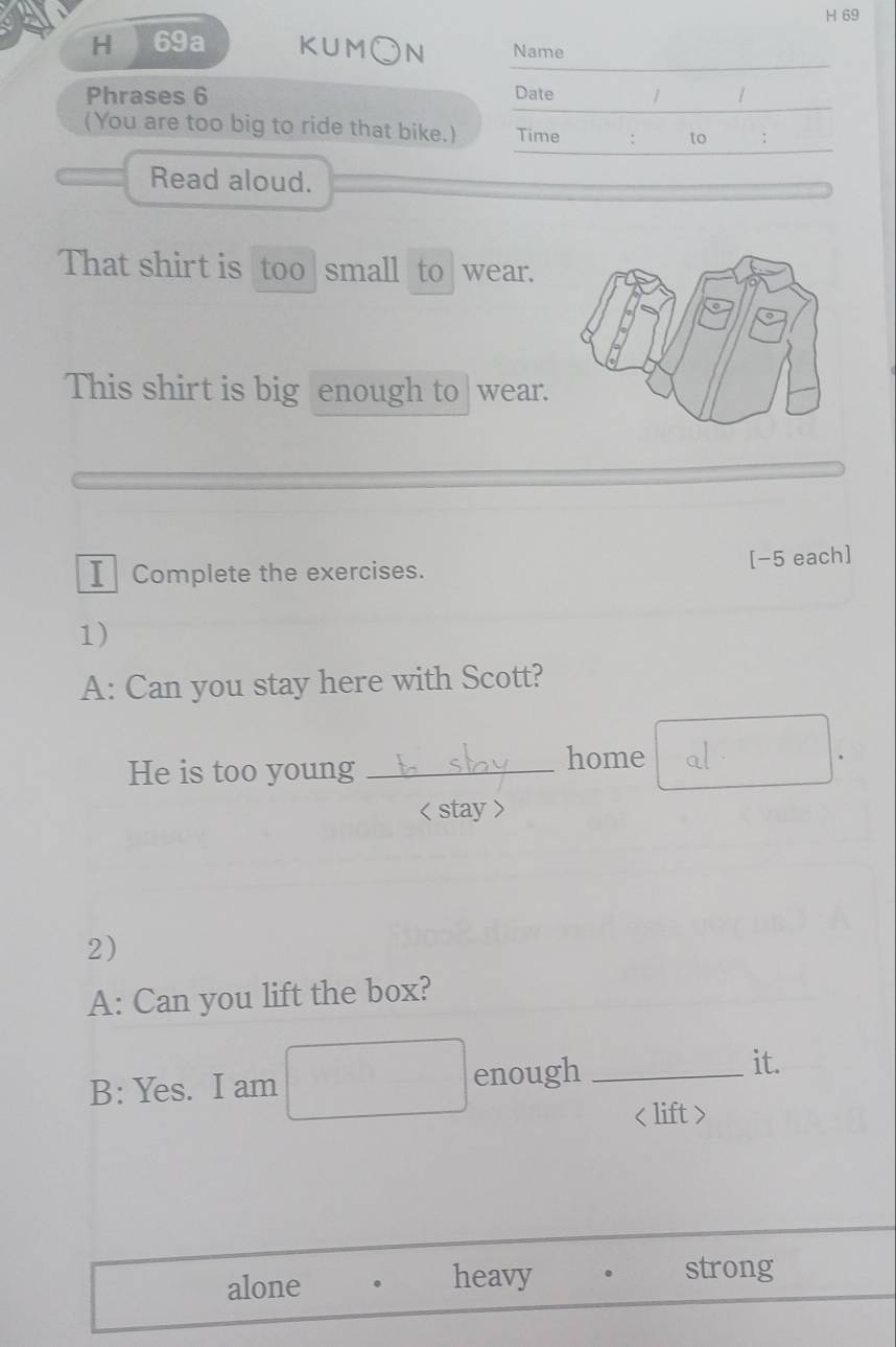 69a KUM○N Name 
Phrases 6 Date / / 
(You are too big to ride that bike.) Time : to : 
Read aloud. 
That shirt is too small to wear. 
This shirt is big enough to |wear. 
I Complete the exercises. [−5 each] 
1) 
A: Can you stay here with Scott? 
He is too young _home 
. 
< stay > 
2) 
A: Can you lift the box? 
B: Yes. I am enough_ 
it.

alone . heavy . strong