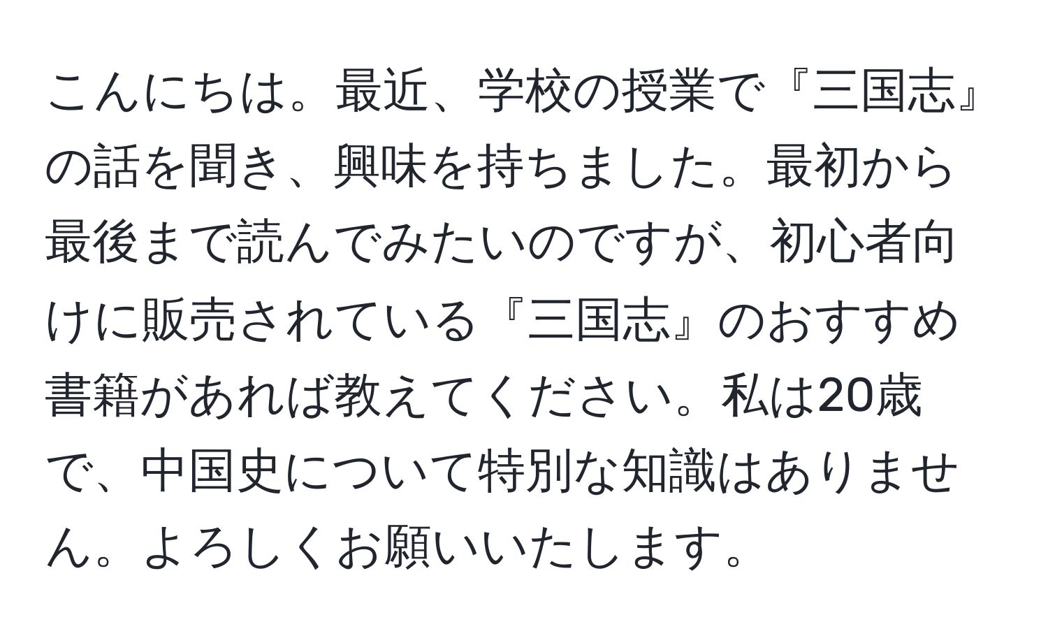 こんにちは。最近、学校の授業で『三国志』の話を聞き、興味を持ちました。最初から最後まで読んでみたいのですが、初心者向けに販売されている『三国志』のおすすめ書籍があれば教えてください。私は20歳で、中国史について特別な知識はありません。よろしくお願いいたします。