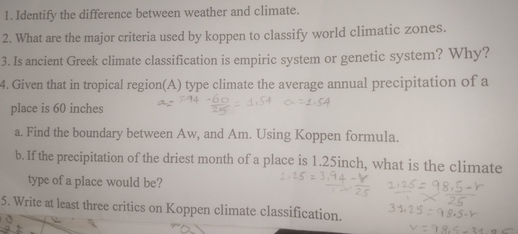 Identify the difference between weather and climate. 
2. What are the major criteria used by koppen to classify world climatic zones. 
3. Is ancient Greek climate classification is empiric system or genetic system? Why? 
4. Given that in tropical region(A) type climate the average annual precipitation of a 
place is 60 inches
a. Find the boundary between Aw, and Am. Using Koppen formula. 
b. If the precipitation of the driest month of a place is 1.25inch, what is the climate 
type of a place would be? 
5. Write at least three critics on Koppen climate classification.