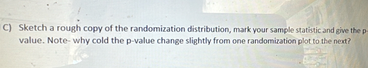 Sketch a rough copy of the randomization distribution, mark your sample statistic and give the p - 
value. Note- why cold the p -value change slightly from one randomization plot to the next?