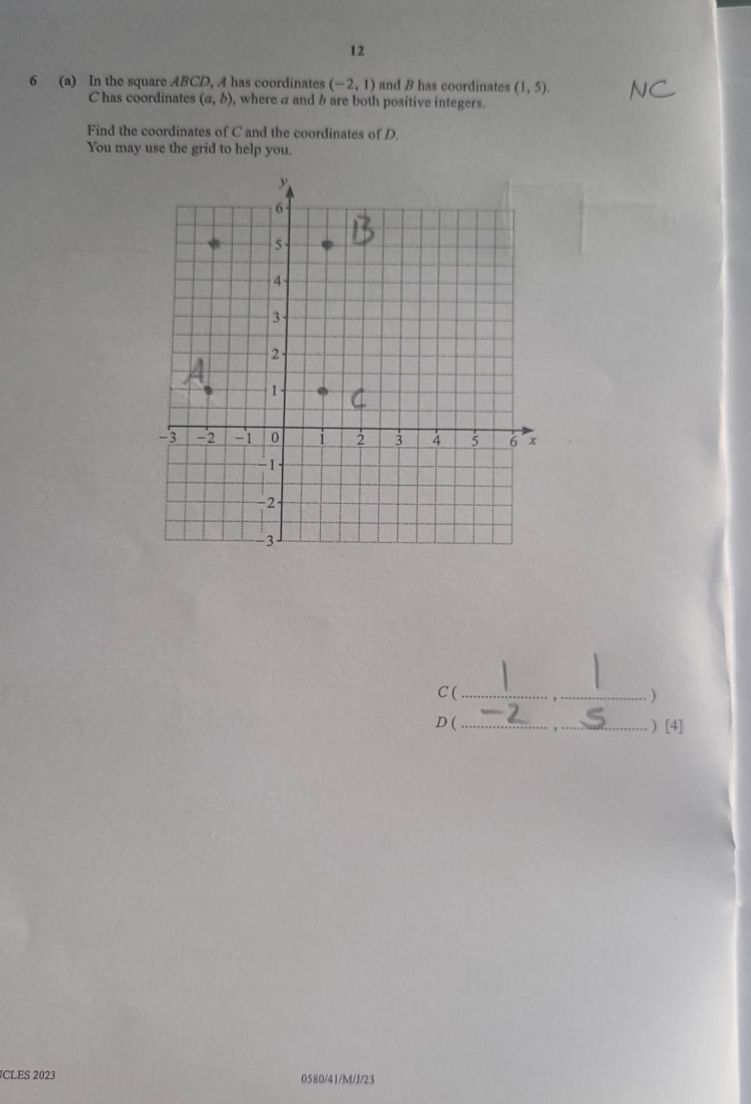 12 
6 (a) In the square ABCD, A has coordinates (-2,1) and B has coordinates (1,5).
C has coordinates (a,b) , where a and b are both positive integers. 
Find the coordinates of C and the coordinates of D. 
You may use the grid to help you. 
C (_ ) 
D (_ ) [4] 
JCLES 2023 0580/41/M/J/23