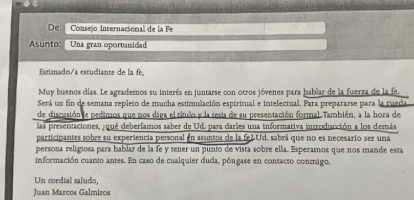 Internacional de la Fe 
Asunto: Una gran oportunidad 
Estimado/a estudiante de la fe, 
Muy buenos días. Le agrademos su interés en juntarse con otros jóvenes para hablar de la fuerza de la fe. 
Será un fin de semana repleto de mucha estimulación espiritual e intelectual. Para prepararse para la rueda 
de discusión e pedimos que nos diga el título y la tesis de su presentación formal. También, a la hora de 
las presentaciones, ¿qué deberíamos saber de Ud. para darles una informativa introducción a los dernás 
participantes sobre su experiencia personal en asuntos de la fe2Ud. sabrá que no es necesario ser una 
persona religiosa para hablar de la fe y tener un punto de vista sobre ella. Esperamos que nos mande esta 
información cuanto antes. En caso de cualquier duda, póngase en contacto conmigo. 
Un cordial saludo, 
Juan Marcos Galmiros