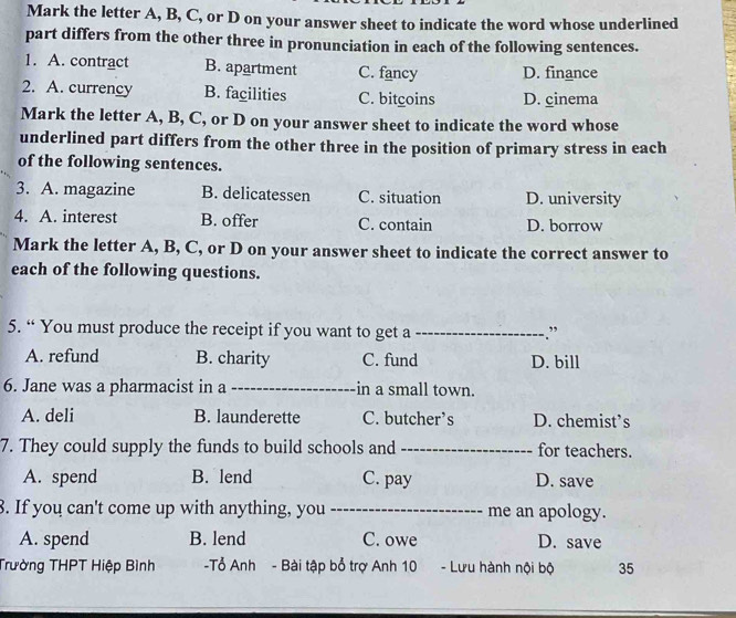 Mark the letter A, B, C, or D on your answer sheet to indicate the word whose underlined
part differs from the other three in pronunciation in each of the following sentences.
1. A. contract B. apartment C. fancy D. finance
2. A. currency B. facilities C. bitgoins D. cinema
Mark the letter A, B, C, or D on your answer sheet to indicate the word whose
underlined part differs from the other three in the position of primary stress in each
of the following sentences.
3. A. magazine B. delicatessen C. situation D. university
4. A. interest B. offer C. contain D. borrow
Mark the letter A, B, C, or D on your answer sheet to indicate the correct answer to
each of the following questions.
5. “ You must produce the receipt if you want to get a _”
A. refund B. charity C. fund D. bill
6. Jane was a pharmacist in a _in a small town.
A. deli B. launderette C. butcher’s D. chemist’s
7. They could supply the funds to build schools and _for teachers.
A. spend B. lend C. pay D. save
8. If you can't come up with anything, you _me an apology.
A. spend B. lend C. owe D. save
Trường THPT Hiệp Bình -Tổ Anh - Bài tập bổ trợ Anh 10 - Lưu hành nội bộ 35