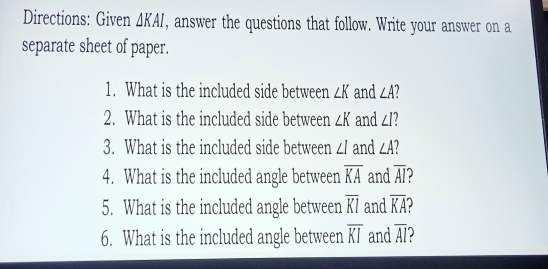 Directions: Given △ KAI , answer the questions that follow. Write your answer on a 
separate sheet of paper. 
1. What is the included side between ∠ K and ∠ A
2. What is the included side between ∠ K and ∠ I
3. What is the included side between ∠ I and ∠ A
4. What is the included angle between overline KA and overline AI ) 
5. What is the included angle between overline KI and overline KA
6. What is the included angle between overline KI and overline AI