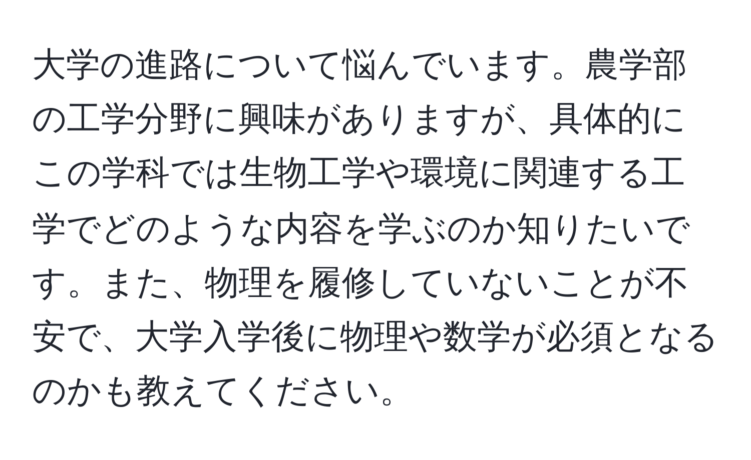 大学の進路について悩んでいます。農学部の工学分野に興味がありますが、具体的にこの学科では生物工学や環境に関連する工学でどのような内容を学ぶのか知りたいです。また、物理を履修していないことが不安で、大学入学後に物理や数学が必須となるのかも教えてください。