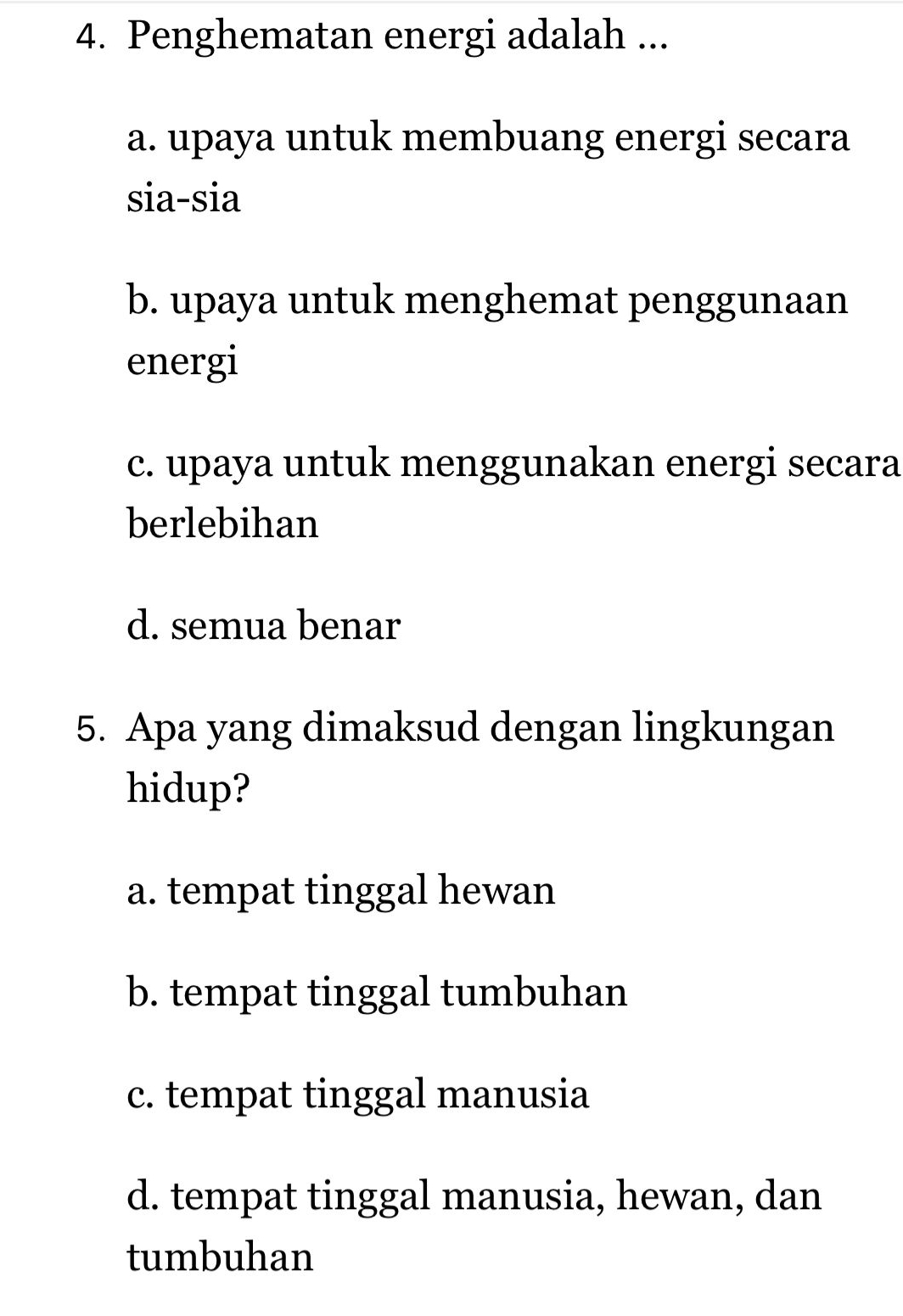 Penghematan energi adalah ...
a. upaya untuk membuang energi secara
sia-sia
b. upaya untuk menghemat penggunaan
energi
c. upaya untuk menggunakan energi secara
berlebihan
d. semua benar
5. Apa yang dimaksud dengan lingkungan
hidup?
a. tempat tinggal hewan
b. tempat tinggal tumbuhan
c. tempat tinggal manusia
d. tempat tinggal manusia, hewan, dan
tumbuhan