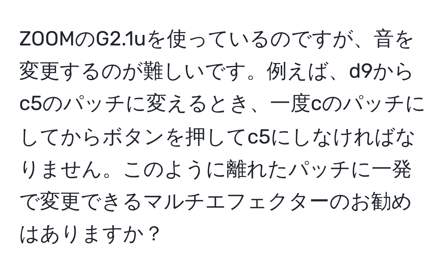 ZOOMのG2.1uを使っているのですが、音を変更するのが難しいです。例えば、d9からc5のパッチに変えるとき、一度cのパッチにしてからボタンを押してc5にしなければなりません。このように離れたパッチに一発で変更できるマルチエフェクターのお勧めはありますか？