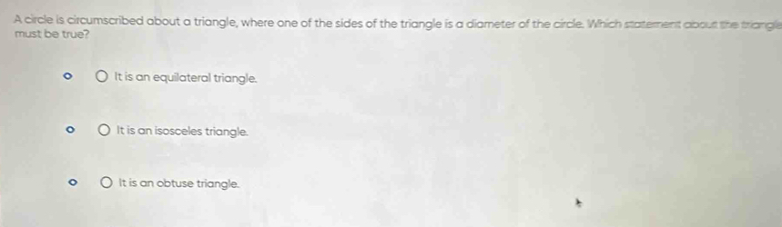 A circle is circumscribed about a triangle, where one of the sides of the triangle is a diameter of the circle. Which staterent abourt the triangle
must be true?
It is an equilateral triangle.
It is an isosceles triangle.
It is an obtuse triangle.