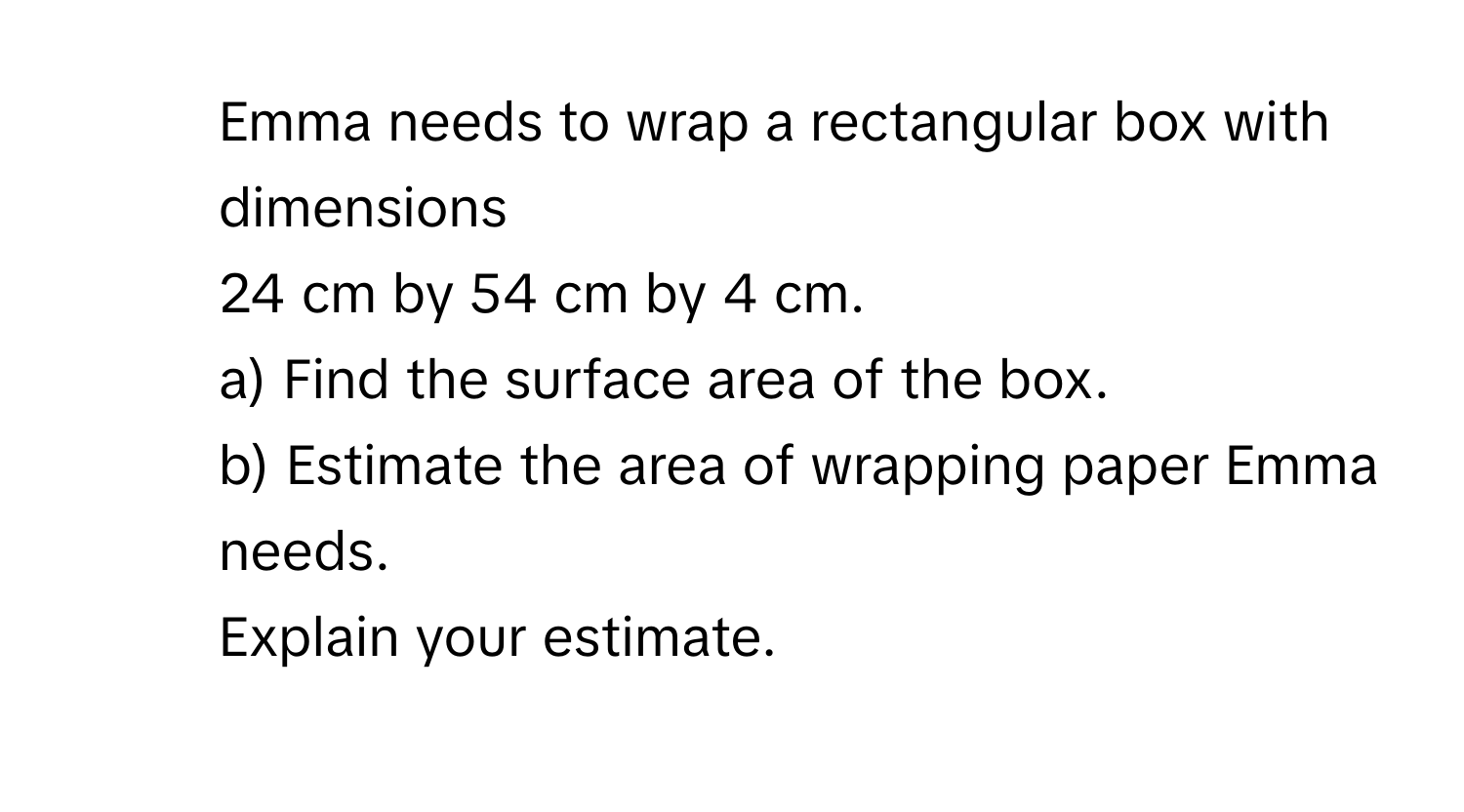 Emma needs to wrap a rectangular box with dimensions 
24 cm by 54 cm by 4 cm. 
a) Find the surface area of the box. 
b) Estimate the area of wrapping paper Emma needs. 
Explain your estimate.