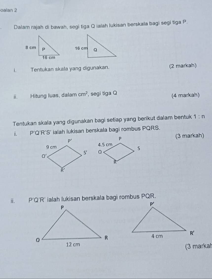 oalan 2
Dalam rajah di bawah, segi tiga Q ialah lukisan berskala bagi segi tiga P.
i. Tentukan skala yang digunakan. (2 markah)
ⅱ. Hitung luas, dalam cm^2 , segi tiga Q
(4 markah)
Tentukan skala yang digunakan bagi setiap yang berikut dalam bentuk 1:n
i. P'Q'R'S' ialah lukisan berskala bagi rombus PQRS.
(3 markah)
 
ⅱ. P'Q'R' ialah lukisan berskala bagi rombus PQR.
(3 markah