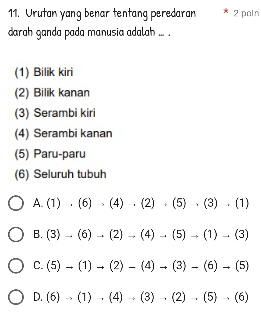 Urutan yang benar tentang peredaran 2 poin
darah ganda pada manusia adalah ... .
(1) Bilik kiri
(2) Bilik kanan
(3) Serambi kiri
(4) Serambi kanan
(5) Paru-paru
(6) Seluruh tubuh
A. (1)to (6)to (4)to (2)to (5)to (3)to (1)
B. (3)to (6)to (2)to (4)to (5)to (1)to (3)
C. (5)to (1)to (2)to (4)to (3)to (6)to (5)
D. (6)to (1)to (4)to (3)to (2)to (5)to (6)