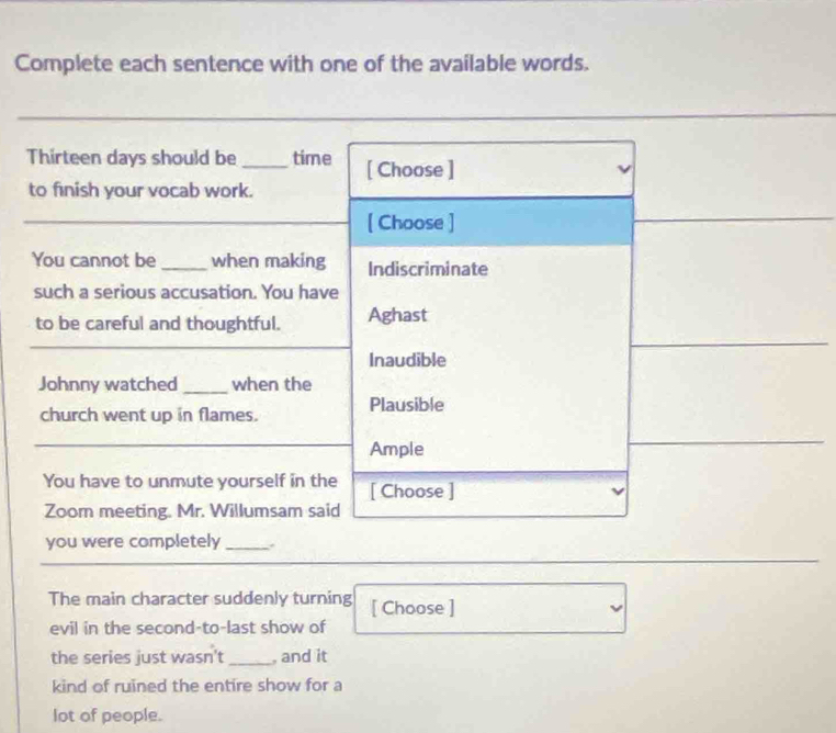 Complete each sentence with one of the available words.
Thirteen days should be _time [ Choose ]
to finish your vocab work.
[ Choose ]
You cannot be_ when making Indiscriminate
such a serious accusation. You have
to be careful and thoughtful. Aghast
Inaudible
Johnny watched_ when the
church went up in flames. Plausible
Ample
You have to unmute yourself in the [ Choose ]
Zoom meeting. Mr. Willumsam said
you were completely _.
The main character suddenly turning [ Choose ]
evil in the second-to-last show of
the series just wasn't _, and it
kind of ruined the entire show for a
lot of people.