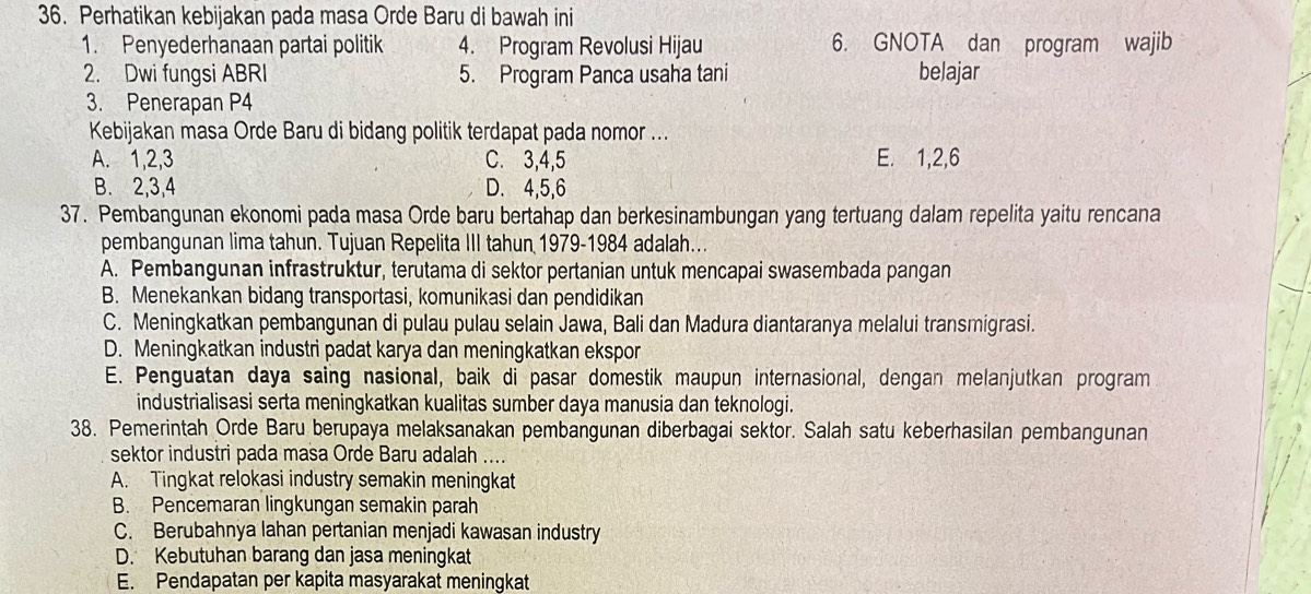 Perhatikan kebijakan pada masa Orde Baru di bawah ini
1. Penyederhanaan partai politik 4. Program Revolusi Hijau 6. GNOTA dan program wajib
2. Dwi fungsi ABRI 5. Program Panca usaha tani belajar
3. Penerapan P4
Kebijakan masa Orde Baru di bidang politik terdapat pada nomor ...
A. 1,2,3 C. 3,4,5 E. 1,2,6
B. 2,3,4 D. 4,5,6
37. Pembangunan ekonomi pada masa Orde baru bertahap dan berkesinambungan yang tertuang dalam repelita yaitu rencana
pembangunan lima tahun. Tujuan Repelita III tahun 1979-1984 adalah...
A. Pembangunan infrastruktur, terutama di sektor pertanian untuk mencapai swasembada pangan
B. Menekankan bidang transportasi, komunikasi dan pendidikan
C. Meningkatkan pembangunan di pulau pulau selain Jawa, Bali dan Madura diantaranya melalui transmigrasi.
D. Meningkatkan industri padat karya dan meningkatkan ekspor
E. Penguatan daya saing nasional, baik di pasar domestik maupun internasional, dengan melanjutkan program
industrialisasi serta meningkatkan kualitas sumber daya manusia dan teknologi.
38. Pemerintah Orde Baru berupaya melaksanakan pembangunan diberbagai sektor. Salah satu keberhasilan pembangunan
sektor industri pada masa Orde Baru adalah ....
A. Tingkat relokasi industry semakin meningkat
B. Pencemaran lingkungan semakin parah
C. Berubahnya lahan pertanian menjadi kawasan industry
D. Kebutuhan barang dan jasa meningkat
E. Pendapatan per kapita masyarakat meningkat