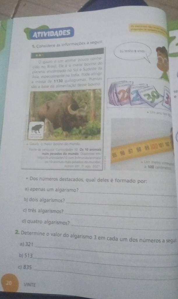 ATIVIDADES 
% Considere as informações a seguir 
Fu zenho 9 años 
.. 
D gauro é um animal pouco conhe 
cido no Bravl. Ele é o maior bovino do 
planeta, encontrado no Sul e Sudeste da 
Ása, especuimente na Índía. Pode atinga 
a mássa de 1130 quilogramas. Plantas 
limentação desse bovino
50
e 

mais pesados do mundo. Dic cns o e 95 96 97 98 99 (() () 101 W 
Form de rescuse Conostades 10. Os 10 animais 
ntps t unosslades 10 com bntrundo ammals 
de 10 -ansmus mán-pesados do mucido 
Um metro carress 

a 100 contimens 
* Dos números destacados, qual deles é formado por: 
a) apenas um algarismo? 
_ 
_ 
b) dois algarismos? 
_ 
c) três algarismos? 
_ 
d) quatro algarismos? 
2. Determine o valor do algarismo 3 em cada um dos números a segu 
a) 321
_ 
b) 513
_ 
c) 835
_
20 VINTE