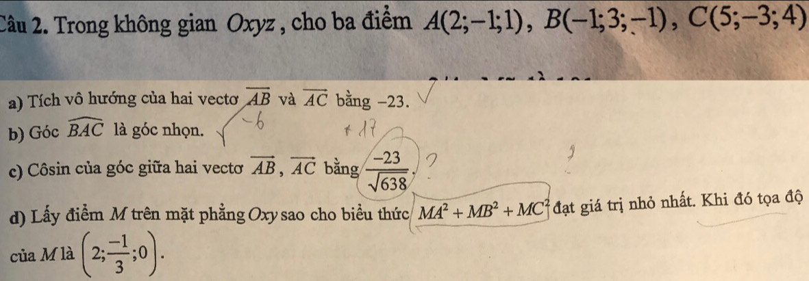 Trong không gian Oxyz , cho ba điểm A(2;-1;1), B(-1;3;-1), C(5;-3;4)
a) Tích vô hướng của hai vectơ overline AB và vector AC bằng -23. 
b) Góc widehat BAC là góc nhọn. 
c) Côsin của góc giữa hai vecto vector AB, vector AC bằng  (-23)/sqrt(638) 
d) Lấy điểm M trên mặt phẳng Oxysao cho biểu thức MA^2+MB^2+MC^2 đạt giá trị nhỏ nhất. Khi đó tọa độ 
của M là (2; (-1)/3 ;0).