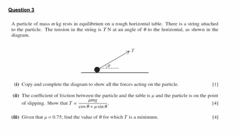 A particle of mass mkg rests in equilibrium on a rough horizontal table. There is a string attached 
to the particle. The tension in the string is ブN at an angle of θto the horizontal, as shown in the 
diagram. 
(i) Copy and complete the diagram to show all the forces acting on the particle. [1] 
(ii) The coefficient of friction between the particle and the table is μ and the particle is on the point 
of slipping. Show that T= mu mg/cos θ +mu sin θ  . [4] 
(iii) Given that mu =0.75 , find the value of θ for which T is a minimum. [4]