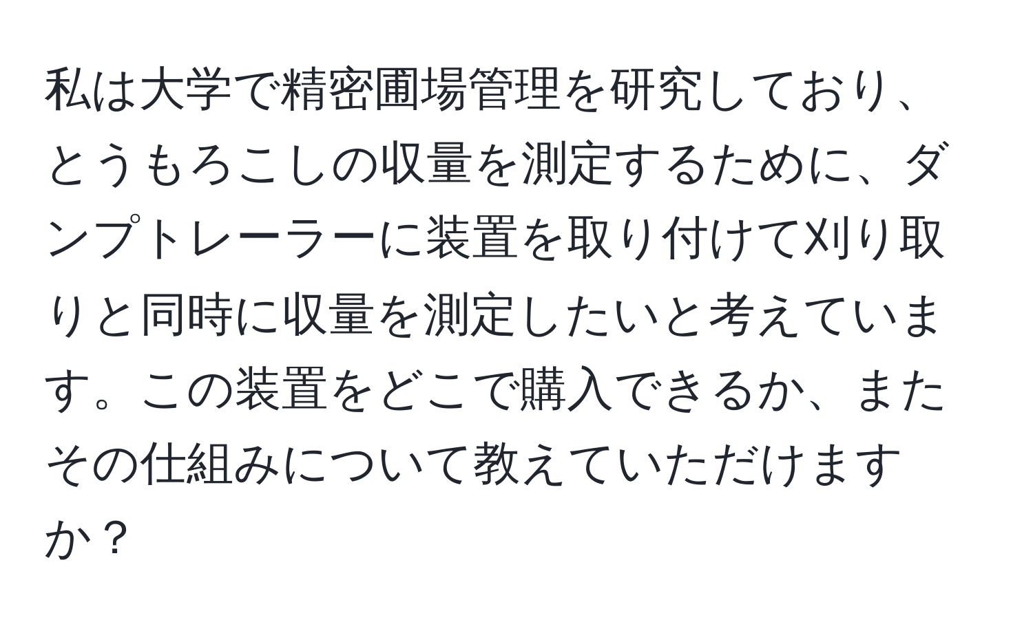 私は大学で精密圃場管理を研究しており、とうもろこしの収量を測定するために、ダンプトレーラーに装置を取り付けて刈り取りと同時に収量を測定したいと考えています。この装置をどこで購入できるか、またその仕組みについて教えていただけますか？