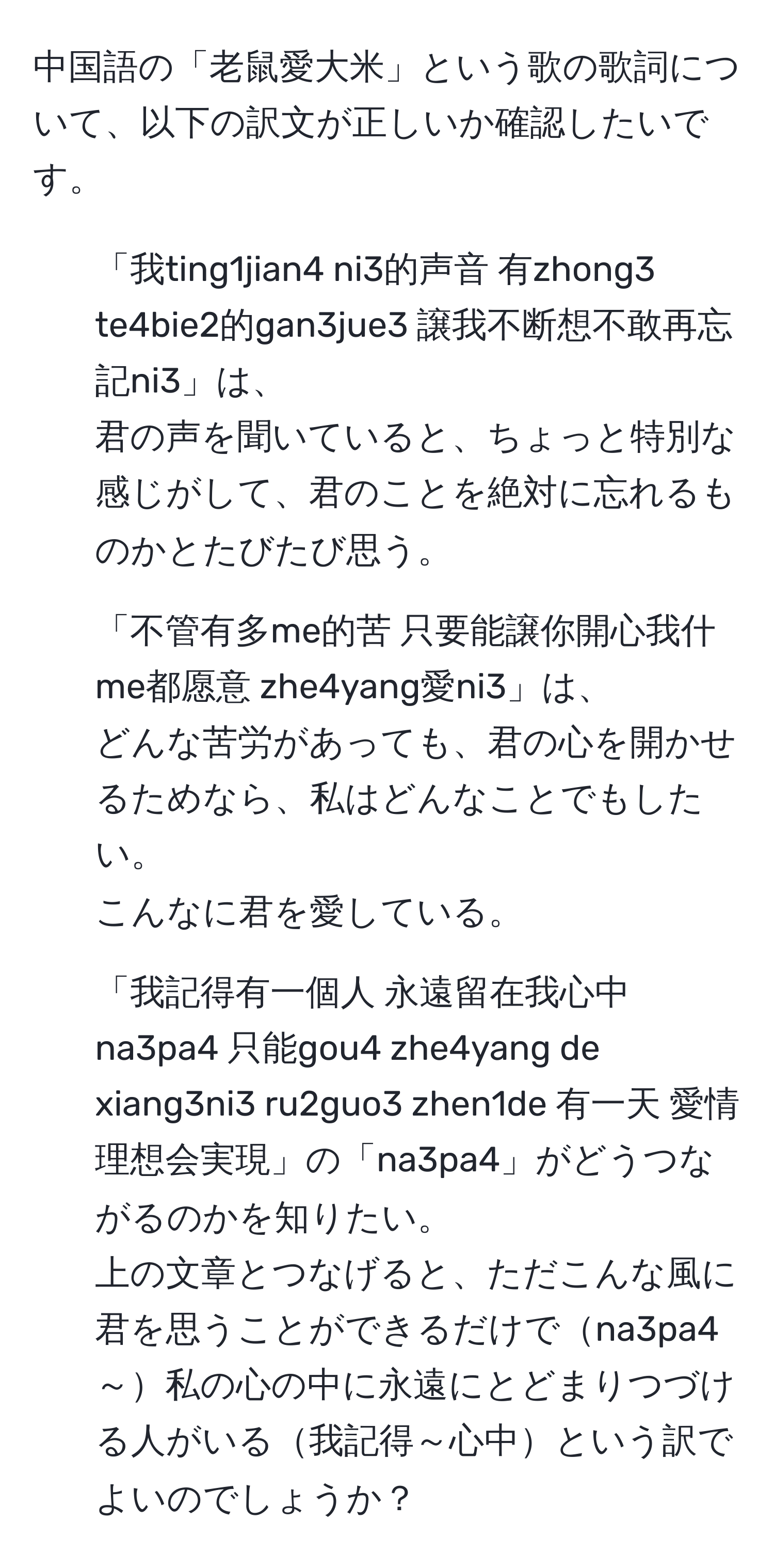 中国語の「老鼠愛大米」という歌の歌詞について、以下の訳文が正しいか確認したいです。  
1) 「我ting1jian4 ni3的声音 有zhong3 te4bie2的gan3jue3 譲我不断想不敢再忘記ni3」は、  
君の声を聞いていると、ちょっと特別な感じがして、君のことを絶対に忘れるものかとたびたび思う。  
2) 「不管有多me的苦 只要能譲你開心我什me都愿意 zhe4yang愛ni3」は、  
どんな苦労があっても、君の心を開かせるためなら、私はどんなことでもしたい。  
こんなに君を愛している。  
3) 「我記得有一個人 永遠留在我心中 na3pa4 只能gou4 zhe4yang de xiang3ni3 ru2guo3 zhen1de 有一天 愛情理想会実現」の「na3pa4」がどうつながるのかを知りたい。  
上の文章とつなげると、ただこんな風に君を思うことができるだけでna3pa4～私の心の中に永遠にとどまりつづける人がいる我記得～心中という訳でよいのでしょうか？