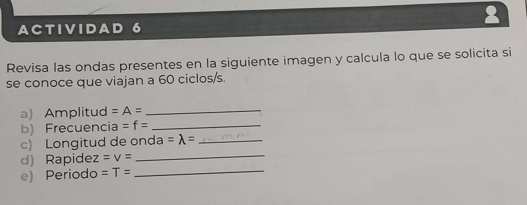 ACTIVIDAD 6 
Revisa las ondas presentes en la siguiente imagen y calcula lo que se solicita si 
se conoce que viajan a 60 ciclos/s. 
a) Amplitud =A= _ 
b) Frecuencia =f= _ 
c) Longitud de onda =lambda = _ 
d) Rapide z=v=
_ 
e) Periodo =T= _