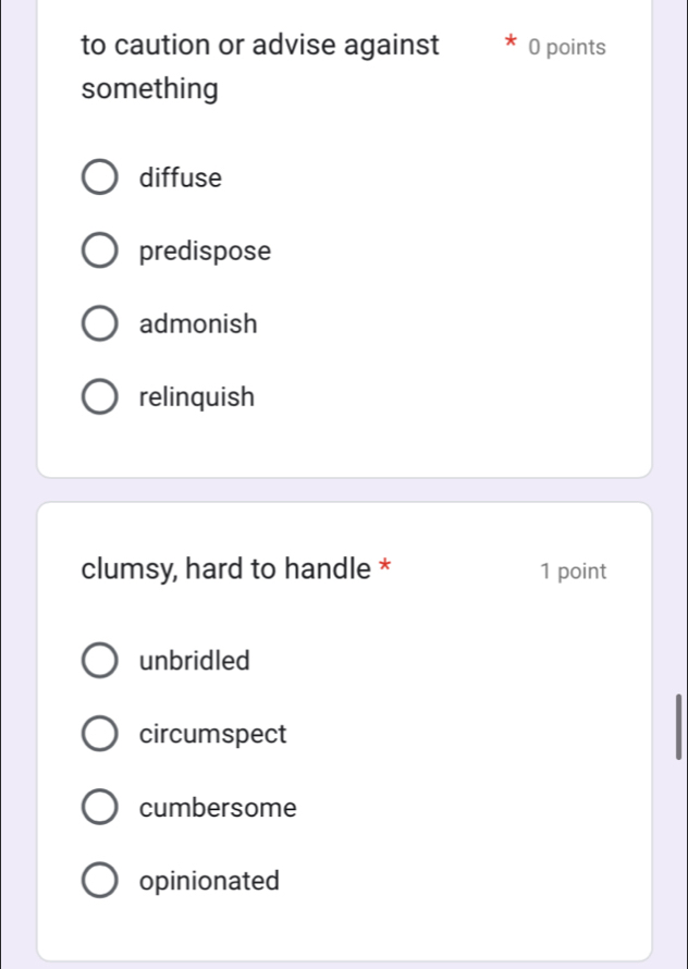 to caution or advise against 0 points
something
diffuse
predispose
admonish
relinquish
clumsy, hard to handle * 1 point
unbridled
circumspect
cumbersome
opinionated