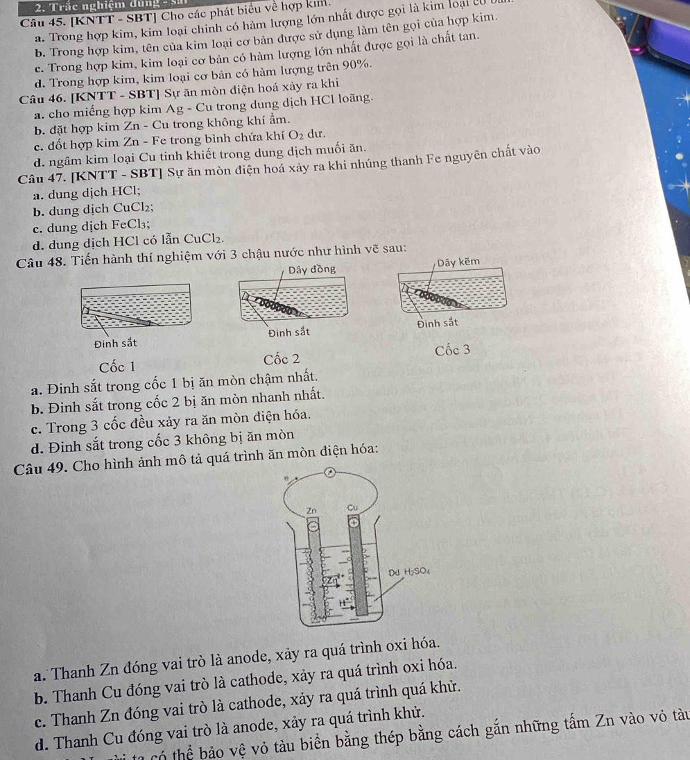 Trăc nghiệm dùng - S
Câu 45. [KNTT - SBT] Cho các phát biểu về hợp kim.
a. Trong hợp kim, kim loại chinh có hàm lượng lớn nhất được gọi là kim loại c
b. Trong hợp kim, tên của kim loại cơ bản được sử dụng làm tên gọi của hợp kim.
c. Trong hợp kim, kim loại cơ bản có hàm lượng lớn nhất được gọi là chất tan.
d. Trong hợp kim, kim loại cơ bản có hàm lượng trên 90%.
Câu 46. [KNTT - SBT] Sự ăn mòn điện hoá xảy ra khi
a. cho miếng hợp kim Ag - Cu trong dung dịch HCl loãng.
b. đặt hợp kim Zn - Cu trong không khí ẩm.
c. đốt hợp kim Zn - Fe trong bình chứa khí O_2 du.
d. ngâm kim loại Cu tinh khiết trong dung dịch muối ăn.
Câu 47. [KNTT - SBT] Sự ăn mòn điện hoá xảy ra khi nhúng thanh Fe nguyên chất vào
a. dung dịch HCl;
b. dung dịch CuCl₂;
c. dung dịch FeCl₃;
d. dung dịch HCl có lẫn CuCl₂.
Câu 48. Tiến hành thí nghiệm với 3 chậu nước như hình vẽ sau:
Dây kẽm
Đinh sắt Đinh sắt
Cốc 1 Cốc 2 Cốc 3
a. Đinh sắt trong cốc 1 bị ăn mòn chậm nhất.
b. Đinh sắt trong cốc 2 bị ăn mòn nhanh nhất.
c. Trong 3 cốc đều xảy ra ăn mòn điện hóa.
d. Đinh sắt trong cốc 3 không bị ăn mòn
Câu 49. Cho hình ảnh mô tả quá trình ăn mòn điện hóa:
a. Thanh Zn đóng vai trò là anode, xảy ra quá trình oxi hóa.
b. Thanh Cu đóng vai trò là cathode, xảy ra quá trình oxi hóa.
c. Thanh Zn đóng vai trò là cathode, xảy ra quá trình quá khử.
d. Thanh Cu đóng vai trò là anode, xảy ra quá trình khử.
T tạ có thể bảo vệ vỏ tàu biển bằng thép bằng cách gắn những tấm Zn vào vỏ tàu