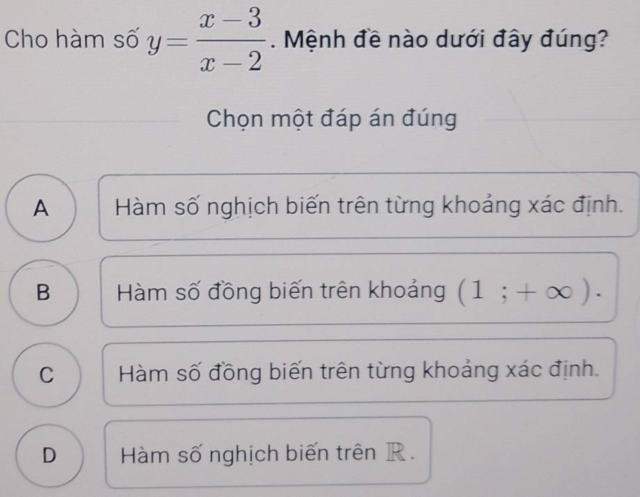 Cho hàm số y= (x-3)/x-2 . Mệnh đề nào dưới đây đúng?
Chọn một đáp án đúng
A Hàm số nghịch biến trên từng khoảng xác định.
B Hàm số đồng biến trên khoảng (1;+∈fty ).
C Hàm số đồng biến trên từng khoảng xác định.
D Hàm số nghịch biến trên R.