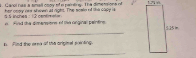 Carol has a small copy of a painting. The dimensions of 
her copy are shown at right. The scale of the copy is
0.5 inches : 12 centimeter. 
a. Find the dimensions of the original painting. 
_ 
b. Find the area of the original painting. 
_