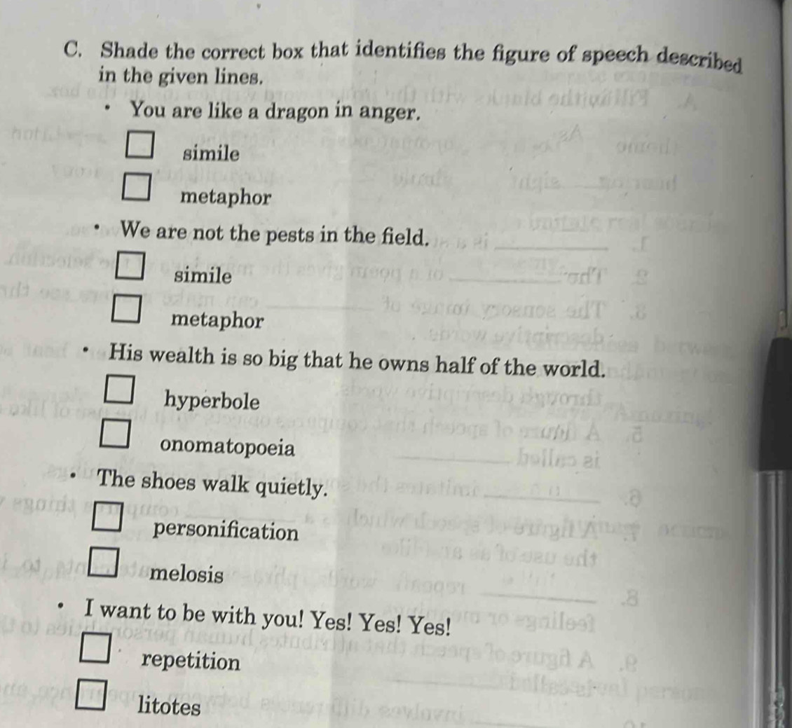 Shade the correct box that identifies the figure of speech described
in the given lines.
You are like a dragon in anger.
simile
metaphor
We are not the pests in the field.
simile
metaphor
His wealth is so big that he owns half of the world.
hyperbole
onomatopoeia
The shoes walk quietly.
personification
melosis
I want to be with you! Yes! Yes! Yes!
repetition
litotes
