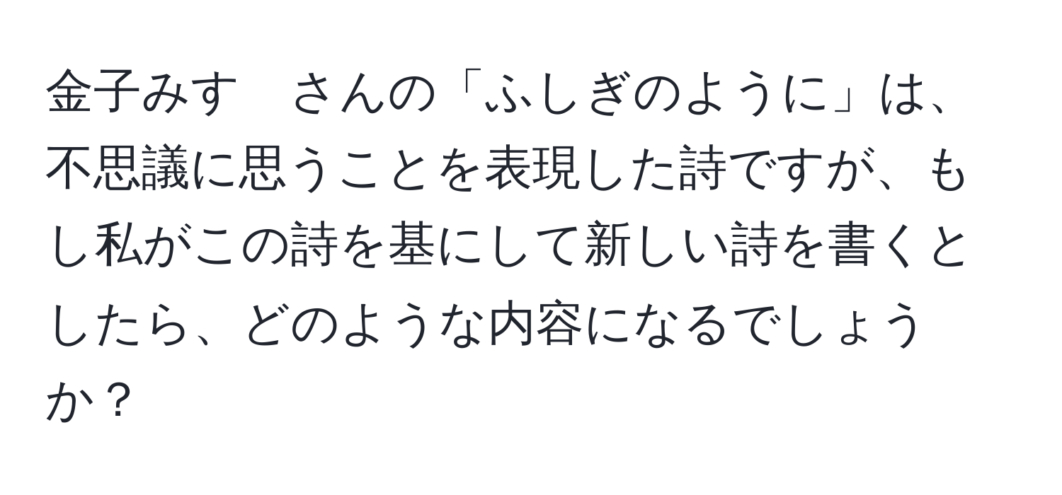 金子みすゞさんの「ふしぎのように」は、不思議に思うことを表現した詩ですが、もし私がこの詩を基にして新しい詩を書くとしたら、どのような内容になるでしょうか？