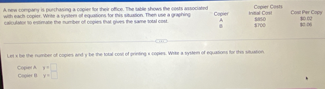 A new company is purchasing a copier for their office. The table shows the costs associated Copier Costs Cost Per Copy 
with each copier. Write a system of equations for this situation. Then use a graphing Copier Initial Cost $850 $0.02
calculator to estimate the number of copies that gives the same total cost. A $700 $0.06
B 
Let x be the number of copies and y be the total cost of printing x copies. Write a system of equations for this situation. 
Copier A y=□
Copier B y=□