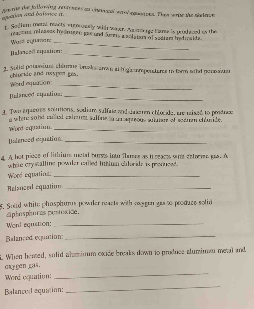 Rewrite the following sentences as chemical word equations. Then write the skeleton 
equation and balance it. 
1. Sodium metal reacts vigorously with water. An orange flame is produced as the 
reaction releases hydrogen gas and forms a solution of sodium hydroxide. 
Word equation:_ 
Balanced equation:_ 
2. Solid potassium chlorate breaks down at high temperatures to form solid potassium 
chloride and oxygen gas. 
Word equation:_ 
Balanced equation:_ 
3. Two aqueous solutions, sodium sulfate and calcium chloride, are mixed to produce 
a white solid called calcium sulfate in an aqueous solution of sodium chloride. 
Word equation:_ 
Balanced equation:_ 
4. A hot piece of lithium metal bursts into flames as it reacts with chlorine gas. A 
white crystalline powder called lithium chloride is produced. 
Word equation:_ 
Balanced equation:_ 
5. Solid white phosphorus powder reacts with oxygen gas to produce solid 
diphosphorus pentoxide. 
Word equation:_ 
Balanced equation:_ 
5. When heated, solid aluminum oxide breaks down to produce aluminum metal and 
oxygen gas. 
Word equation: 
_ 
Balanced equation: 
_