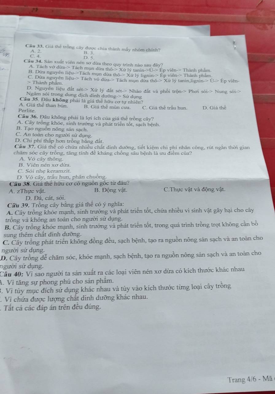 Giá thể trồng cây được chia thành mẫy nhóm chính?
A. 2. B. 3.
C. 4. D. 5.
Câu 34. Sân xuất viên nén sơ dừa theo quy trình nào sau đây:
A. Tách vở dừa-> Tách mụn dừa thô-> Xứ lý tanin- ên-> Thành phẩm.
B. Dừa nguyễn liệu->Tách mụn dừa thô-> Xứ lý lignin- * Thành phẩm.
C. Dừa nguyên liệu-> Tách vô dừa-> Tách mụn dừa th  tanin,lignin
> Thành phẩm. viên-
D. Nguyên liệu đất sét-> Xử lý đất sét-> Nhào đất và phối trộn-> Phơi sỏi-> Nung sối->
Ngâm sỏi trong dụng dịch dỉnh dưỡng-> Sử dụng
Cầu 35. Đầu không phải là giá thể hữu cơ tự nhiên?
A. Giá thể than bùn. B. Giá thể mùn cưa.
Perlite. C. Giá thể trấu hun. D. Giá thể
Cầu 36. Đầu không phải là lợi ích của giá thể trồng cây?
A. Cây trồng khỏc, sinh trưởng và phát triển tốt, sạch bệnh.
B. Tạo nguồn nông sản sạch.
C. An toàn cho người sử dụng.
D. Chi phí thấp hơn trồng bằng đất.
Cầu 37. Giá thể có chứa nhiều chất dính dưỡng, tiết kiệm chi phí nhân công, rút ngắn thời gian
chăm sóc cây trồng, tăng tính đề kháng chống sâu bệnh là ưu điểm của?
A. Vỏ cây thông
B. Viên nén xơ dừa.
C. Sỏi nhẹ keramzit.
D. Vỏ cây, trấu hun, phân chuông.
Cầu 38. Giá thể hữu cơ có nguồn gốc từ đâu?
A. zThực vật. B. Động vật. C.Thực vật và động vật.
D. Đá, cát, sỏi.
Câu 39. Trồng cây bằng giá thể có ý nghĩa:
A. Cây trồng khỏe mạnh, sinh trưởng và phát triển tốt, chứa nhiều vi sinh vật gây hại cho cây
trồng và không an toàn cho người sử dụng.
B. Cây trồng khỏe mạnh, sinh trưởng và phát triển tốt, trong quá trình trồng trọt không cần bổ
sung thêm chất dính dưỡng.
C. Cây trồng phát triển không đồng đều, sạch bệnh, tạo ra nguồn nông sản sạch và an toàn cho
người sử dụng.
D. Cây trồng dễ chăm sóc, khỏe mạnh, sạch bệnh, tạo ra nguồn nông sản sạch và an toàn cho
người sử dụng
Câu 40: Vi sao người ta sản xuất ra các loại viên nén xơ dừa có kích thước khác nhau
A. Vì tăng sự phong phú cho sản phâm.
B. Vì tùy mục đích sử dụng khác nhau và tùy vào kích thước từng loại cây trồng
1 Vì chứa được lượng chất dinh dưỡng khác nhau.
. Tất cả các đáp án trên đều đúng.
Trang 4/6 - Mã