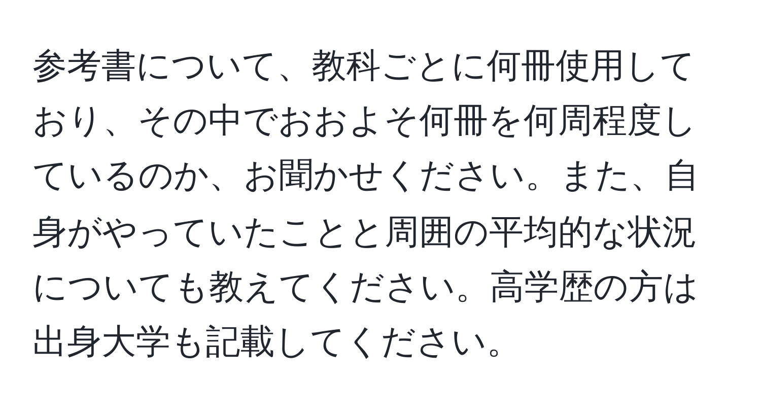 参考書について、教科ごとに何冊使用しており、その中でおおよそ何冊を何周程度しているのか、お聞かせください。また、自身がやっていたことと周囲の平均的な状況についても教えてください。高学歴の方は出身大学も記載してください。