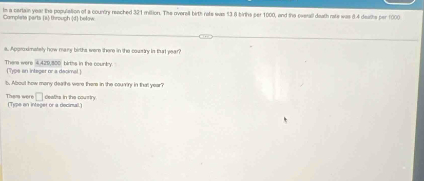 In a certain year the population of a country reached 321 million. The overall birth rate was 13.8 births per 1000, and the overall death rate was 6.4 deaths per 1000
Complete parts (a) through (d) below. 
a. Approximately how many births were there in the country in that year? 
There were 4.429,800 births in the country. 
(Type an integer or a decimal.) 
b. About how many deaths were there in the country in that year? 
There were □ deaths in the country. 
(Type an integer or a decimal.)