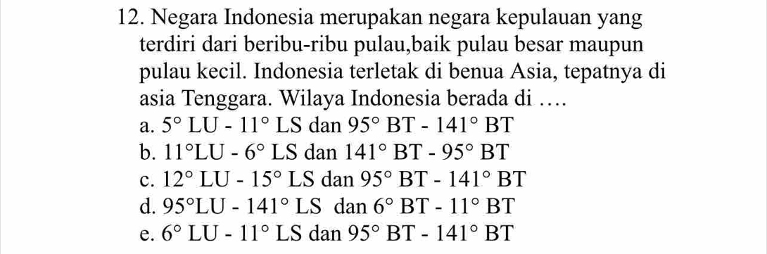 Negara Indonesia merupakan negara kepulauan yang
terdiri dari beribu-ribu pulau,baik pulau besar maupun
pulau kecil. Indonesia terletak di benua Asia, tepatnya di
asia Tenggara. Wilaya Indonesia berada di …
a. 5°LU-11° ∠ S dan 95°BT-141°BT
b. 11°LU-6°LS dan 141°BT-95°BT
c. 12°LU-15°LS dan 95°BT-141°BT
d. 95°LU-141°LS dan 6°BT-11°BT
e. 6°LU-11°LSdan95°BT-141°BT